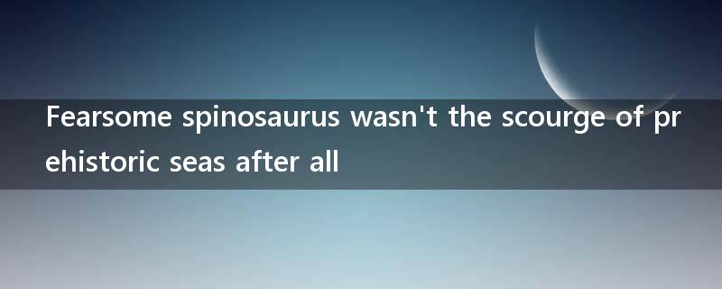Fearsome spinosaurus wasn't the scourge of prehistoric seas after all